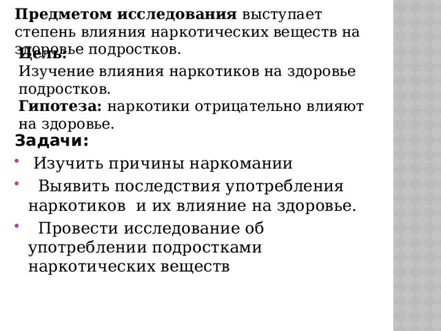 Предметом исследования выступает степень влияния наркотических веществ на здоровье подростков. Цель: Изучение влияния наркотиков на здоровье подростков. Гипотеза: наркотики отрицательно влияют на здоровье. Задачи:  Изучить причины наркомании  Выявить последствия употребления наркотиков и их влияние на здоровье.  Провести исследование об употреблении подростками наркотических веществ 