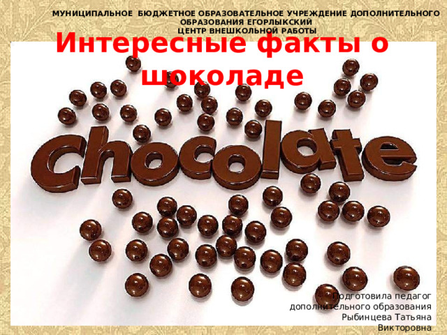 МУНИЦИПАЛЬНОЕ БЮДЖЕТНОЕ ОБРАЗОВАТЕЛЬНОЕ УЧРЕЖДЕНИЕ ДОПОЛНИТЕЛЬНОГО ОБРАЗОВАНИЯ ЕГОРЛЫКСКИЙ  ЦЕНТР ВНЕШКОЛЬНОЙ РАБОТЫ Интересные факты о шоколаде Подготовила педагог дополнительного образования Рыбинцева Татьяна Викторовна 