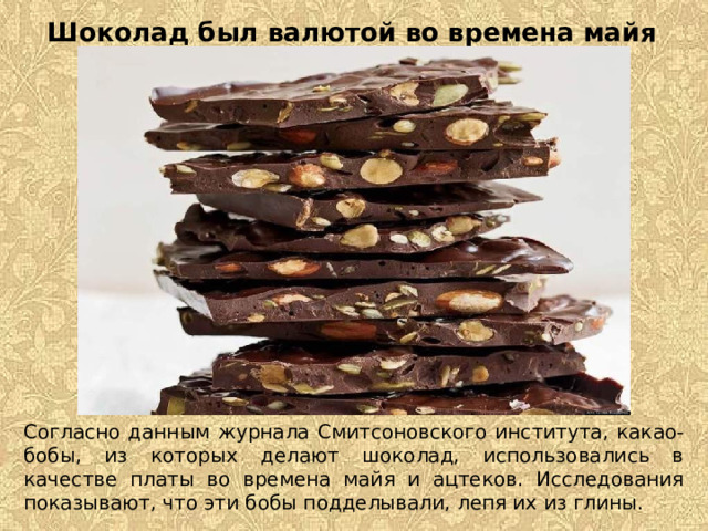 Шоколад был валютой во времена майя   Согласно данным журнала Смитсоновского института, какао-бобы, из которых делают шоколад, использовались в качестве платы во времена майя и ацтеков. Исследования показывают, что эти бобы подделывали, лепя их из глины. 