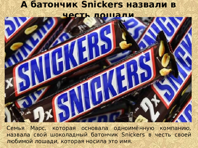 А батончик Snickers назвали в честь лошади Семья Марс, которая основала одноимённую компанию, назвала свой шоколадный батончик Snickers в честь своей любимой лошади, которая носила это имя.  