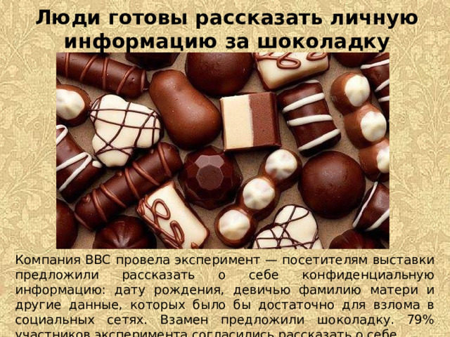 Люди готовы рассказать личную информацию за шоколадку Компания BBC провела эксперимент — посетителям выставки предложили рассказать о себе конфиденциальную информацию: дату рождения, девичью фамилию матери и другие данные, которых было бы достаточно для взлома в социальных сетях. Взамен предложили шоколадку. 79% участников эксперимента согласились рассказать о себе. 
