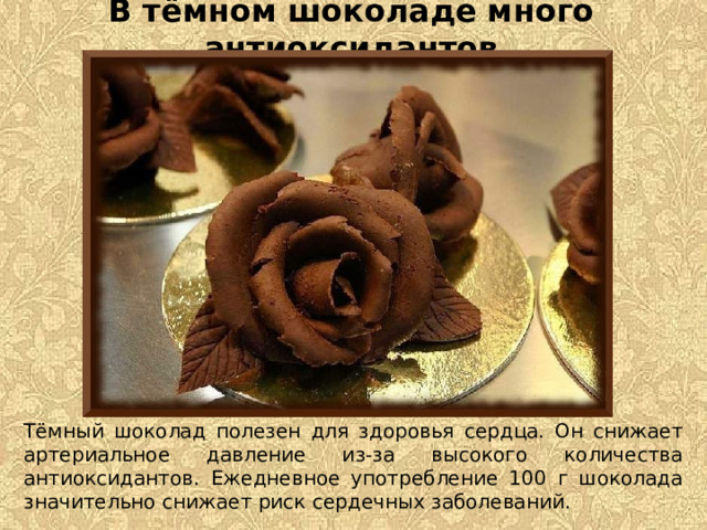 В тёмном шоколаде много антиоксидантов Тёмный шоколад полезен для здоровья сердца. Он снижает артериальное давление из-за высокого количества антиоксидантов. Ежедневное употребление 100 г шоколада значительно снижает риск сердечных заболеваний.  