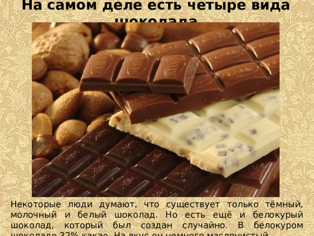 На самом деле есть четыре вида шоколада Некоторые люди думают, что существует только тёмный, молочный и белый шоколад. Но есть ещё и белокурый шоколад, который был создан случайно. В белокуром шоколаде 32% какао. На вкус он немного маслянистый.   