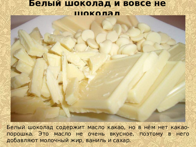 Белый шоколад и вовсе не шоколад Белый шоколад содержит масло какао, но в нём нет какао-порошка. Это масло не очень вкусное, поэтому в него добавляют молочный жир, ваниль и сахар.  