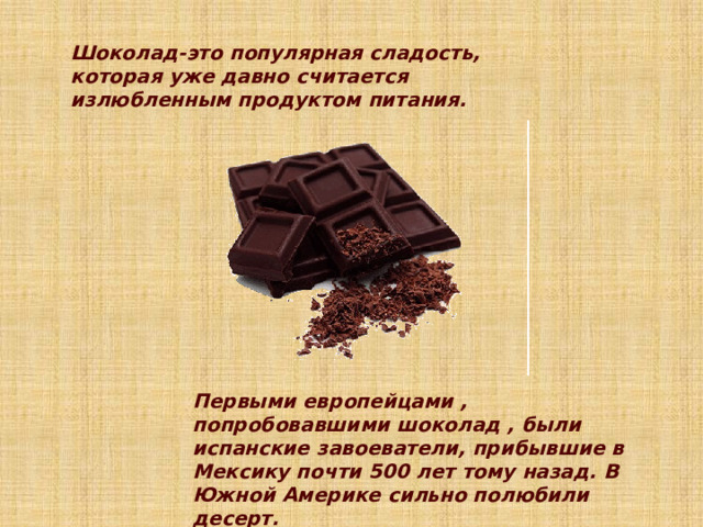Шоколад-это популярная сладость, которая уже давно считается излюбленным продуктом питания.    Первыми европейцами , попробовавшими шоколад , были испанские завоеватели, прибывшие в Мексику почти 500 лет тому назад. В Южной Америке сильно полюбили десерт. 