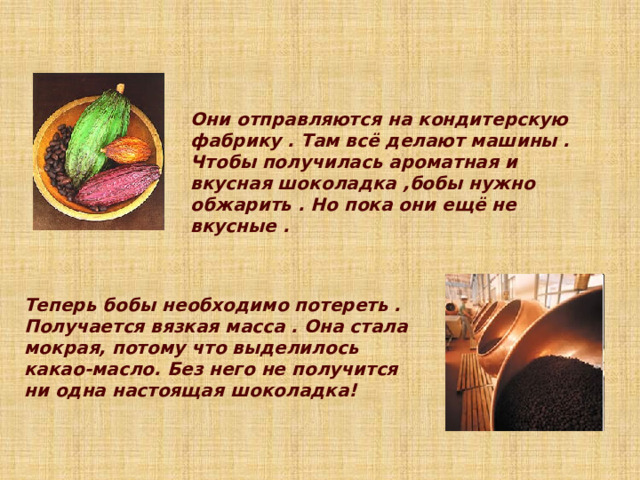 Они отправляются на кондитерскую фабрику . Там всё делают машины . Чтобы получилась ароматная и вкусная шоколадка ,бобы нужно обжарить . Но пока они ещё не вкусные .  Теперь бобы необходимо потереть . Получается вязкая масса . Она стала мокрая, потому что выделилось какао-масло. Без него не получится ни одна настоящая шоколадка! 