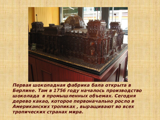 Первая шоколадная фабрика бала открыта в Берлине. Там в 1756 году началось производство шоколада в промышленных объемах. Сегодня дерево какао, которое первоначально росло в Американских тропиках , выращивают во всех тропических странах мира. 