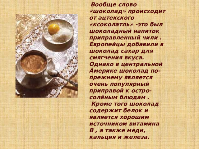  Вообще слово «шоколад» происходит от ацтекского «ксоколатль» -это был шоколадный напиток приправленный чили . Европейцы добавили в шоколад сахар для смягчения вкуса. Однако в центральной Америке шоколад по- прежнему является очень популярный приправой к остро-солёным блюдам .  Кроме того шоколад содержит белок и является хорошим источником витамина B , а также меди, кальция и железа. 