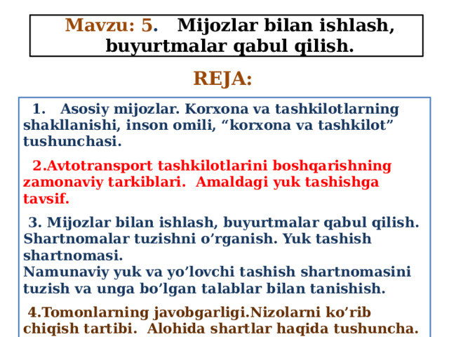 Mavzu: 5 . Mijozlar bilan ishlash, buyurtmalar qabul qilish. REJA:  1. Asosiy mijozlar. Korxona va tashkilotlarning shakllanishi, inson omili, “korxona va tashkilot” tushunchasi.  2.Avtotransport tashkilotlarini boshqarishning zamonaviy tarkiblari. Amaldagi yuk tashishga tavsif.  3. Mijozlar bilan ishlash, buyurtmalar qabul qilish. Shartnomalar tuzishni o’rganish. Yuk tashish shartnomasi. Namunaviy yuk va yo’lovchi tashish shartnomasini tuzish va unga bo’lgan talablar bilan tanishish.  4.Tomonlarning javobgarligi.Nizolarni ko’rib chiqish tartibi. Alohida shartlar haqida tushuncha. Yuk tashish hujjatlari va ularni rasmiylashtirish tartibi. 