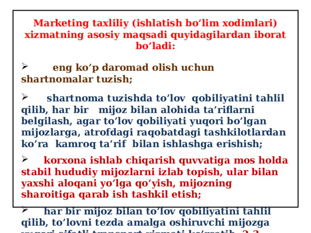 Marketing taxliliy (ishlatish bo’lim xodimlari) xizmatning asosiy maqsadi quyidagilardan iborat bo’ladi:  eng ko’p daromad olish uchun shartnomalar tuzish;  shartnoma tuzishda to’lov qobiliyatini tahlil qilib, har bir mijoz bilan alohida ta’riflarni belgilash, agar to’lov qobiliyati yuqori bo’lgan mijozlarga, atrofdagi raqobatdagi tashkilotlardan ko’ra kamroq ta’rif bilan ishlashga erishish;   korxona ishlab chiqarish quvvatiga mos holda stabil hududiy mijozlarni izlab topish, ular bilan yaxshi aloqani yo’lga qo’yish, mijozning sharoitiga qarab ish tashkil etish;  har bir mijoz bilan to’lov qobiliyatini tahlil qilib, to’lovni tezda amalga oshiruvchi mijozga yuqori sifatli transport xizmati ko’rsatib, 2-3 smenali ishlar tashkil qilib berish. 