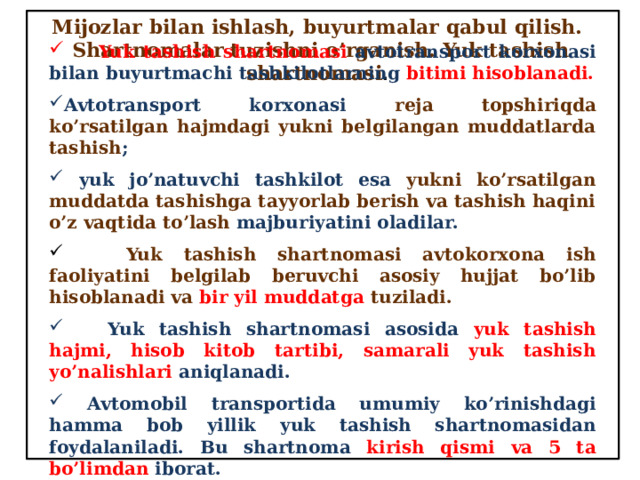 Mijozlar bilan ishlash, buyurtmalar qabul qilish.  Shartnomalar tuzishni o’rganish. Yuk tashish shartnomasi .  Yuk tashish shartnomasi  avtotransport korxonasi bilan buyurtmachi tashkilotlarning bitimi hisoblanadi. Avtotransport korxonasi reja topshiriqda ko’rsatilgan hajmdagi yukni belgilangan muddatlarda tashish ;  yuk jo’natuvchi tashkilot esa yukni ko’rsatilgan muddatda tashishga tayyorlab berish va tashish haqini o’z vaqtida to’lash majburiyatini oladilar.  Yuk tashish shartnomasi avtokorxona ish faoliyatini belgilab beruvchi asosiy hujjat bo’lib hisoblanadi va bir yil muddatga tuziladi.  Yuk tashish shartnomasi asosida yuk tashish hajmi, hisob kitob tartibi, samarali yuk tashish yo’nalishlari aniqlanadi.  Avtomobil transportida umumiy ko’rinishdagi hamma bob yillik yuk tashish shartnomasidan foydalaniladi. Bu shartnoma kirish qismi va 5 ta bo’limdan iborat. 