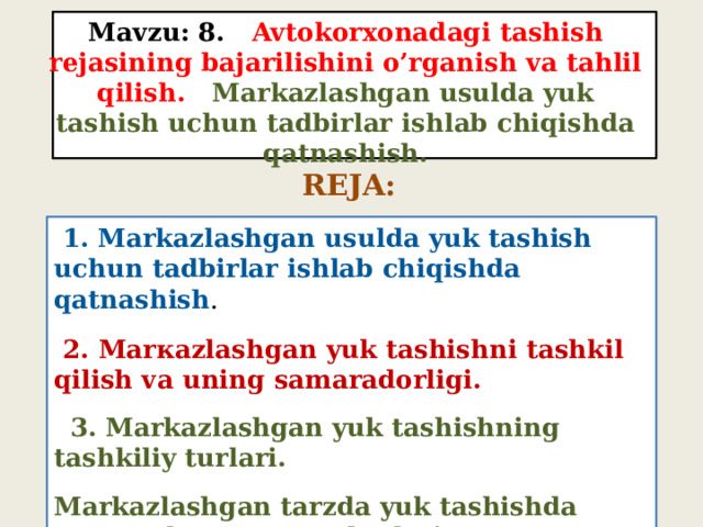 Mavzu: 8. Avtokorxonadagi tashish rejasining bajarilishini o’rganish va tahlil qilish. Markazlashgan usulda yuk tashish uchun tadbirlar ishlab chiqishda qatnashish. REJA:  1. Markazlashgan usulda yuk tashish uchun tadbirlar ishlab chiqishda qatnashish .   2. Маrкаzlashgan yuk tashishni tashkil qilish va uning samaradorligi.  3. Markazlashgan yuk tashishning tashkiliy turlari. Markazlashgan tarzda yuk tashishda o’zaro aloqa munosabatlari. 
