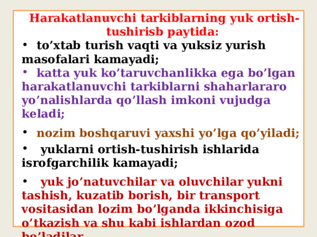  Harakatlanuvchi tarkiblarning yuk ortish-tushirisb paytida:  to’xtab turish vaqti va yuksiz yurish masofalari kamayadi;  katta yuk ko’taruvchanlikka ega bo’lgan harakatlanuvchi tarkiblarni shaharlararo yo’nalishlarda qo’llash imkoni vujudga keladi;  nozim boshqaruvi yaxshi yo’lga qo’yiladi;  yuklarni ortish-tushirish ishlarida isrofgarchilik kamayadi;  yuk jo’natuvchilar va oluvchilar yukni tashish, kuzatib borish, bir transport vositasidan lozim bo’lganda ikkinchisiga o’tkazish va shu kabi ishlardan ozod bo’ladilar. 