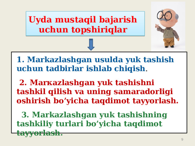 Uyda mustaqil bajarish uchun topshiriqlar 1. Markazlashgan usulda yuk tashish uchun tadbirlar ishlab chiqish .   2. Маrкаzlashgan yuk tashishni tashkil qilish va uning samaradorligi oshirish bo’yicha taqdimot tayyorlash.  3. Markazlashgan yuk tashishning tashkiliy turlari bo’yicha taqdimot tayyorlash.  