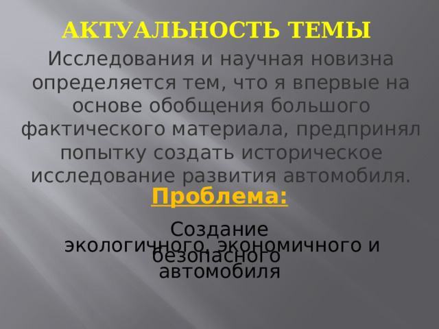 Актуальность темы Исследования и научная новизна определяется тем, что я впервые на основе обобщения большого фактического материала, предпринял попытку создать историческое исследование развития автомобиля. Проблема: Создание  экологичного, экономичного и безопасного автомобиля 