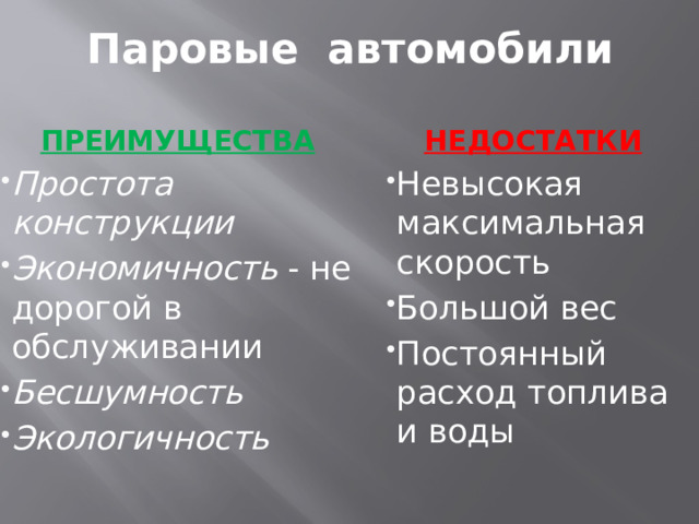 Паровые автомобили ПРЕИМУЩЕСТВА НЕДОСТАТКИ Простота конструкции   Экономичность  - не дорогой в обслуживании Бесшумность   Экологичность   Невысокая максимальная скорость Большой вес Постоянный расход топлива и воды 