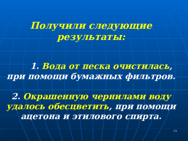  Получили следующие результаты :   1. Вода от песка очистилась , при помощи бумажных фильтров.  2. Окрашенную чернилами воду удалось обесцветить , при помощи ацетона и этилового спирта.   