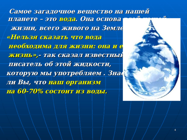  Самое загадочное вещество на нашей планете – это вода . Она основа всей нашей  жизни, всего живого на Земле.   «Нельзя сказать что вода  необходима для жизни: она и есть  жизнь», -  так сказал известный  писатель об этой жидкости,  которую мы употребляем . Знаете  ли Вы, что наш организм  на 60-70% состоит из воды.    