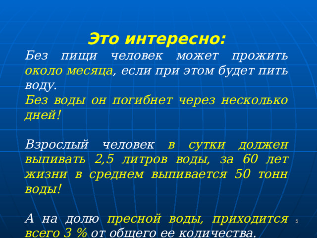 Это интересно: Без пищи человек может прожить около месяца , если при этом будет пить воду. Без воды он погибнет через несколько дней!  Взрослый человек в сутки должен выпивать  2,5 литров воды, за 60 лет жизни в среднем выпивается 50 тонн воды!  А на долю пресной воды, приходится всего 3 % от общего ее количества. Именно поэтому так важно сохранять воду!  