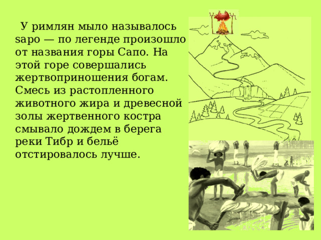  У римлян мыло называлось sapo — по легенде произошло от названия горы Сапо. На этой горе совершались жертвоприношения богам. Смесь из растопленного животного жира и древесной золы жертвенного костра смывало дождем в берега реки Тибр и бельё отстировалось лучше. 