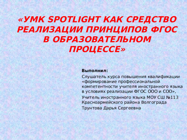 «УМК Spotlight как средство реализации принципов ФГОС в образовательном процессе» Выполнил: Слушатель курса повышения квалификации «формирование профессиональной компетентности учителя иностранного языка в условиях реализации ФГОС ООО и СОО», Учитель иностранного языка МОУ СШ №113 Красноармейского района Волгограда Трунтова Дарья Сергеевна 