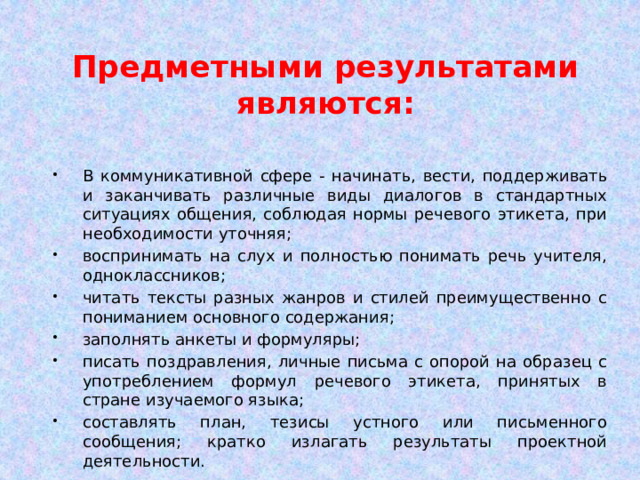 Предметными результатами являются: В коммуникативной сфере - начинать, вести, поддерживать и заканчивать различные виды диалогов в стандартных ситуациях общения, соблюдая нормы речевого этикета, при необходимости уточняя; воспринимать на слух и полностью понимать речь учителя, одноклассников; читать тексты разных жанров и стилей преимущественно с пониманием основного содержания; заполнять анкеты и формуляры; писать поздравления, личные письма с опорой на образец с употреблением формул речевого этикета, принятых в стране изучаемого языка; составлять план, тезисы устного или письменного сообщения; кратко излагать результаты проектной деятельности. 