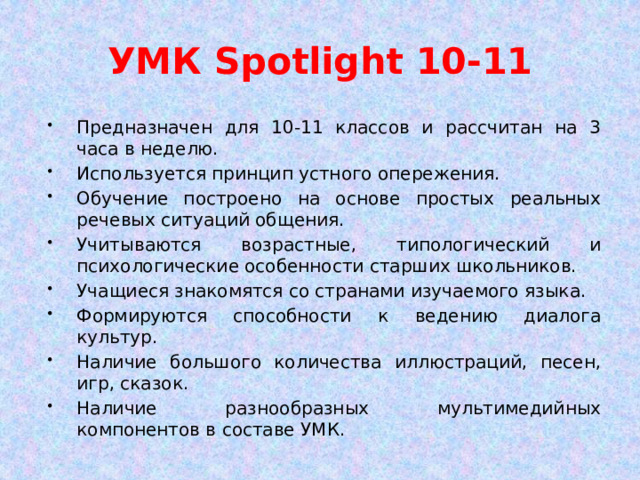 УМК Spotlight 10-11 Предназначен для 10-11 классов и рассчитан на 3 часа в неделю. Используется принцип устного опережения. Обучение построено на основе простых реальных речевых ситуаций общения. Учитываются возрастные, типологический и психологические особенности старших школьников. Учащиеся знакомятся со странами изучаемого языка. Формируются способности к ведению диалога культур. Наличие большого количества иллюстраций, песен, игр, сказок. Наличие разнообразных мультимедийных компонентов в составе УМК. 