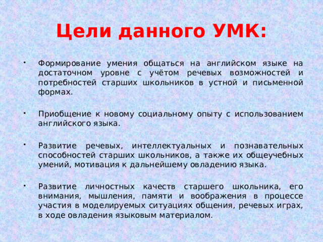 Цели данного УМК: Формирование умения общаться на английском языке на достаточном уровне с учётом речевых возможностей и потребностей старших школьников в устной и письменной формах. Приобщение к новому социальному опыту с использованием английского языка. Развитие речевых, интеллектуальных и познавательных способностей старших школьников, а также их общеучебных умений, мотивация к дальнейшему овладению языка. Развитие личностных качеств старшего школьника, его внимания, мышления, памяти и воображения в процессе участия в моделируемых ситуациях общения, речевых играх, в ходе овладения языковым материалом. 