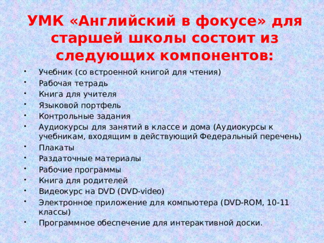 УМК «Английский в фокусе» для старшей школы состоит из следующих компонентов: Учебник (со встроенной книгой для чтения) Рабочая тетрадь Книга для учителя Языковой портфель Контрольные задания Аудиокурсы для занятий в классе и дома (Аудиокурсы к учебникам, входящим в действующий Федеральный перечень) Плакаты Раздаточные материалы Рабочие программы Книга для родителей Видеокурс на DVD (DVD-video) Электронное приложение для компьютера (DVD-ROM, 10-11 классы) Программное обеспечение для интерактивной доски. 