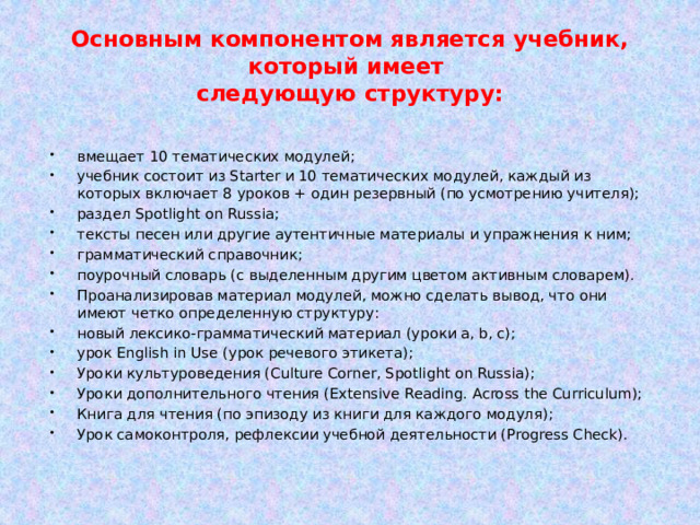 Основным компонентом является учебник, который имеет  следующую структуру: вмещает 10 тематических модулей; учебник состоит из Starter и 10 тематических модулей, каждый из которых включает 8 уроков + один резервный (по усмотрению учителя); раздел Spotlight on Russia; тексты песен или другие аутентичные материалы и упражнения к ним; грамматический справочник; поурочный словарь (с выделенным другим цветом активным словарем). Проанализировав материал модулей, можно сделать вывод, что они имеют четко определенную структуру: новый лексико-грамматический материал (уроки a, b, c); урок English in Use (урок речевого этикета); Уроки культуроведения (Culture Corner, Spotlight on Russia); Уроки дополнительного чтения (Extensive Reading. Across the Curriculum); Книга для чтения (по эпизоду из книги для каждого модуля); Урок самоконтроля, рефлексии учебной деятельности (Progress Check). 