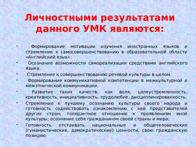 Личностными результатами данного УМК являются:  Формирование мотивации изучения иностранных языков и стремление к самосовершенствованию в образовательной области «Английский язык».  Осознание возможности самореализации средствами английского языка.  Стремление к совершенствованию речевой культуры в целом.  Формирование коммуникативной компетенции в межкультурной и межэтнической коммуникации.  Развитие таких качеств, как воля, целеустремленность, креативность, инициативность, трудолюбие, дисциплинированность. Стремление к лучшему осознанию культуры своего народа и готовность содействовать ознакомлению с ней представителей других стран; толерантное отношение к проявлениям иной культуры; осознание себя гражданином своей страны и мира; Готовность отстаивать национальные и общечеловеческие (гуманистические, демократические) ценности, свою гражданскую позицию. 