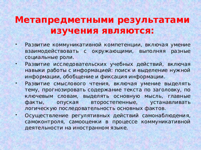 Метапредметными результатами изучения являются: Развитие коммуникативной компетенции, включая умение взаимодействовать с окружающими, выполняя разные социальные роли. Развитие исследовательских учебных действий, включая навыки работы с информацией: поиск и выделение нужной информации, обобщение и фиксация информации. Развитие смыслового чтения, включая умение выделять тему, прогнозировать содержание текста по заголовку, по ключевым словам, выделять основную мысль, главные факты, опуская второстепенные, устанавливать логическую последовательность основных фактов. Осуществление регулятивных действий самонаблюдения, самоконтроля, самооценки в процессе коммуникативной деятельности на иностранном языке. 