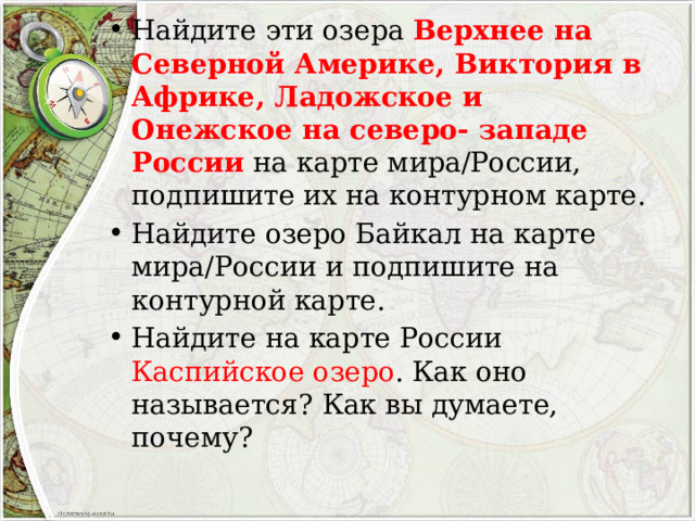 Найдите эти озера Верхнее на Северной Америке, Виктория в Африке, Ладожское и Онежское на северо- западе России на карте мира/России, подпишите их на контурном карте. Найдите озеро Байкал на карте мира/России и подпишите на контурной карте. Найдите на карте России Каспийское озеро . Как оно называется? Как вы думаете, почему? 
