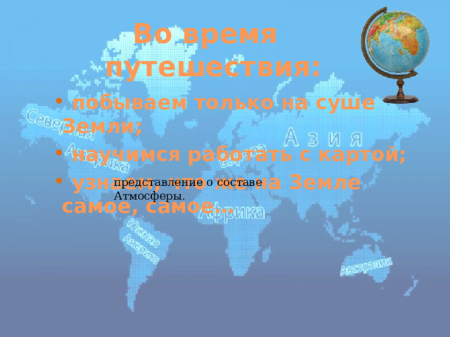 Во время путешествия:  побываем только на суше Земли;  научимся работать с картой;  узнаем, что же на Земле самое, самое… представление о составе Атмосферы. 