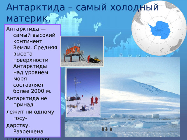 Антарктида – самый холодный материк. Антарктида — самый высокий континент Земли. Средняя высота поверхности Антарктиды над уровнем моря составляет более 2000 м . Антарктида не принад- лежит ни одному госу- дарству. Разрешена только научная детель- ность и там расположе- ны научные станции. Из-за суровости климата в Антарктиде нет постоянного населения. Здесь зарегистрирована самая низкая температура на Земле. 