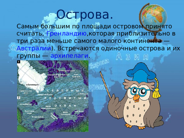 Острова .  Самым большим по площади островом принято считать, Гренландию ,которая приблизительно в три раза меньше самого малого континента — Австралии ). Встречаются одиночные острова и их группы — архипелаги . 