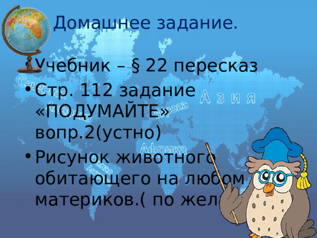 Домашнее задание. Учебник – § 22 пересказ Стр. 112 задание «ПОДУМАЙТЕ» вопр.2(устно) Рисунок животного обитающего на любом из материков.( по желанию) 
