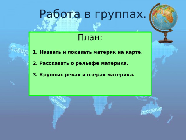 Работа в группах. План: Назвать и показать материк на карте.  2. Рассказать о рельефе материка.  3. Крупных реках и озерах материка. 