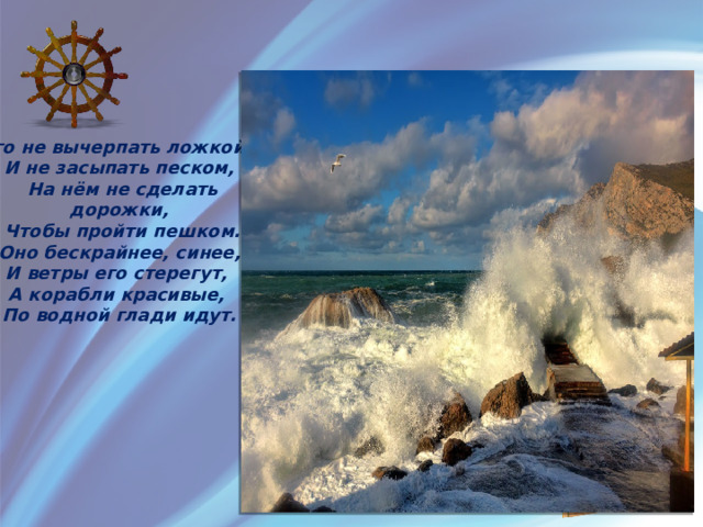 Его не вычерпать ложкой,  И не засыпать песком,  На нём не сделать дорожки,  Чтобы пройти пешком.  Оно бескрайнее, синее,  И ветры его стерегут,  А корабли красивые,  По водной глади идут. 