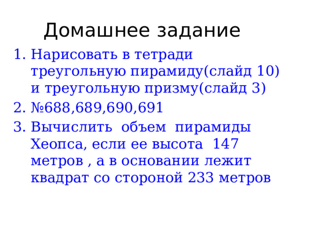 Домашнее задание Нарисовать в тетради треугольную пирамиду(слайд 10) и треугольную призму(слайд 3) № 688,689,690,691 Вычислить объем пирамиды Хеопса, если ее высота 147 метров , а в основании лежит квадрат со стороной 233 метров  
