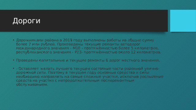 Дороги Дорожниками района в 2019 году выполнены работы на общую сумму более 7 млн рублей. Произведены текущие ремонты автодорог международного значения - М10 - протяжённостью более 5 километров, республиканского значения - Р23- протяжённостью около 12 километров.  Проведены капитальные и текущие ремонты 6 дорог местного значения. - Оставляет желать лучшего текущее состояние части районной улично-дорожной сети. Поэтому в текущем году основные средства и силы необходимо направлять на самые сложные участки, исключив распыление средств на участки с непродолжительным послеремонтным обслуживанием. 