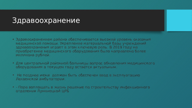 Здравоохранение Здравоохранением района обеспечивается высокий уровень оказания медицинской помощи. Укрепление материальной базы учреждений здравоохранения играет в этом ключевую роль. В 2019 году на приобретение медицинского оборудования было направлено более миллиона рублей.  Для центральной районной больницы вопрос обновления медицинского оборудования в текущем году остаётся актуальным.  Не позднее июня  должен быть обеспечен ввод в эксплуатацию Лахвенской амбулатории. - Пора воплощать в жизнь решение по строительству инфекционного отделения Лунинецкой ЦРБ 
