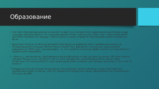 Образование Система образования района сохраняет лидерство в предметном олимпиадном движении среди сельских районов области. И в подтверждение этому - результаты 2019 года: Лунинецкий район достойно завоевал 31 награду. Такого ещё в истории отдела по образованию нашего района не было.  Бронзовая медаль на Международной олимпиаде по информатике и серебряная медаль на Международном конкурсе экологических проектов в Бразилии, полученные лунинецкими учащимися в 2019 году, подтверждают то, что в районе налажена эффективная система работы с одарёнными учащимися.  - Вместе с тем, качество образования в массовой школе остаётся недостаточным. Об этом говорят средние баллы по ЦТ, которые у нас по всем предметам, кроме белорусского языка, ниже областных. По итогам 2019-го года Лунинецкий район в областной таблице опустился с 10-го на 13-е место Очевидна положительная тенденция по поступлению наших учеников в вузы. Ежегодно мы прибавляем здесь не менее, чем 3%. Однако эта цифра пока ниже среднеобластного показателя: - 51% против 58%. 