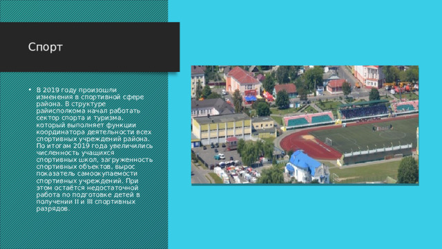Спорт В 2019 году произошли изменения в спортивной сфере района. В структуре райисполкома начал работать сектор спорта и туризма, который выполняет функции координатора деятельности всех спортивных учреждений района. По итогам 2019 года увеличились численность учащихся спортивных школ, загруженность спортивных объектов, вырос показатель самоокупаемости спортивных учреждений. При этом остаётся недостаточной работа по подготовке детей в получении II и III спортивных разрядов.  
