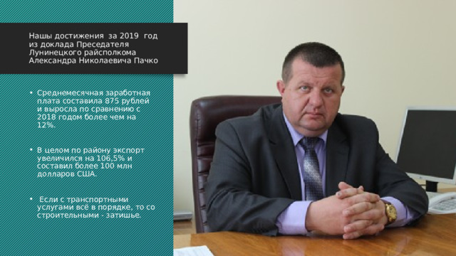 Нашы достижения за 2019 год  из доклада Преседателя Лунинецкого райсполкома Александра Николаевича Пачко Среднемесячная заработная плата составила 875 рублей и выросла по сравнению с 2018 годом более чем на 12%.  В целом по району экспорт увеличился на 106,5% и составил более 100 млн долларов США.  Если с транспортными услугами всё в порядке, то со строительными - затишье. 