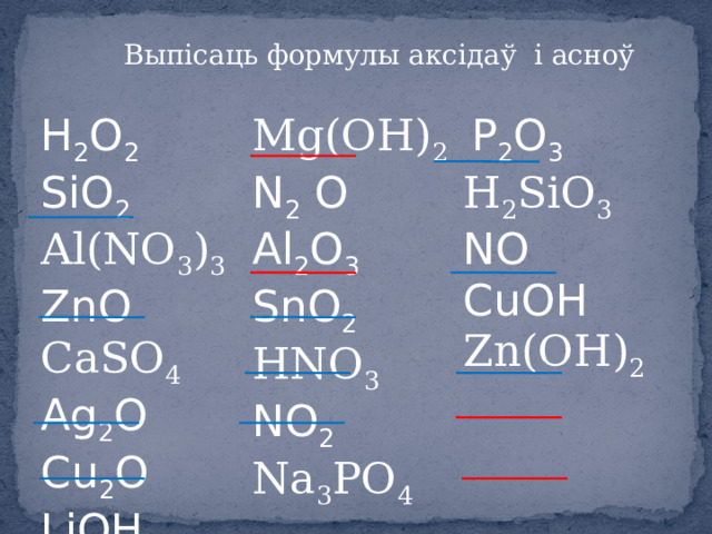 Выпісаць формулы аксідаў і асноў H 2 O 2 SiO 2 Mg(OH) 2 Al(NO 3 ) 3 ZnO  P 2 O 3  N 2 O  Al 2 O 3 H 2 SiO 3 CaSO 4 Ag 2 O Cu 2 O NO SnO 2 HNO 3 LiOН CuOH H 2 S NO 2  Zn(OH) 2 Na 3 PO 4 