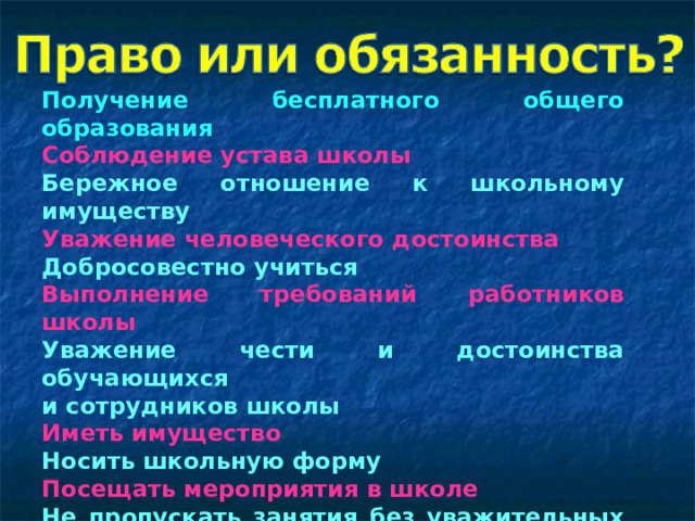 Получение бесплатного общего образования Соблюдение устава школы Бережное отношение к школьному имуществу Уважение человеческого достоинства Добросовестно учиться Выполнение требований работников школы Уважение чести и достоинства обучающихся и сотрудников школы Иметь имущество Носить школьную форму Посещать мероприятия в школе Не пропускать занятия без уважительных причин Воспитываться в семье Беречь природу  