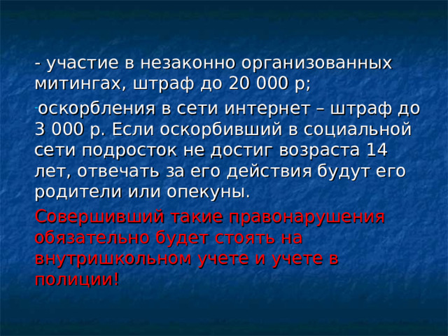 - участие в незаконно организованных митингах, штраф до 20 000 р; оскорбления в сети интернет – штраф до 3 000 р. Если оскорбивший в социальной сети подросток не достиг возраста 14 лет, отвечать за его действия будут его родители или опекуны. Совершивший такие правонарушения обязательно будет стоять на внутришкольном учете и учете в полиции! 
