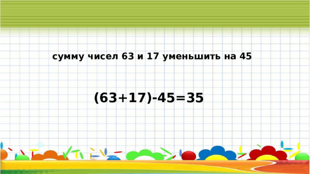 сумму чисел 63 и 17 уменьшить на 45 (63+17)-45=35 