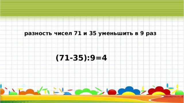 разность чисел 71 и 35 уменьшить в 9 раз (71-35):9=4 